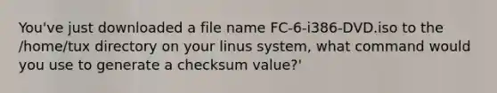 You've just downloaded a file name FC-6-i386-DVD.iso to the /home/tux directory on your linus system, what command would you use to generate a checksum value?'