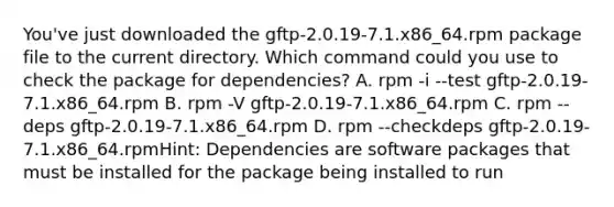 You've just downloaded the gftp-2.0.19-7.1.x86_64.rpm package file to the current directory. Which command could you use to check the package for dependencies? A. rpm -i --test gftp-2.0.19-7.1.x86_64.rpm B. rpm -V gftp-2.0.19-7.1.x86_64.rpm C. rpm --deps gftp-2.0.19-7.1.x86_64.rpm D. rpm --checkdeps gftp-2.0.19-7.1.x86_64.rpmHint: Dependencies are software packages that must be installed for the package being installed to run