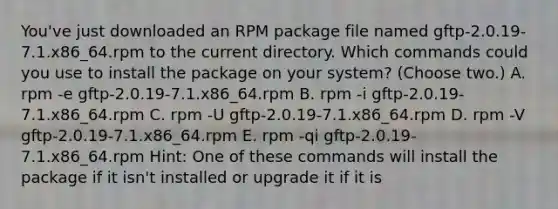 You've just downloaded an RPM package file named gftp-2.0.19-7.1.x86_64.rpm to the current directory. Which commands could you use to install the package on your system? (Choose two.) A. rpm -e gftp-2.0.19-7.1.x86_64.rpm B. rpm -i gftp-2.0.19-7.1.x86_64.rpm C. rpm -U gftp-2.0.19-7.1.x86_64.rpm D. rpm -V gftp-2.0.19-7.1.x86_64.rpm E. rpm -qi gftp-2.0.19-7.1.x86_64.rpm Hint: One of these commands will install the package if it isn't installed or upgrade it if it is