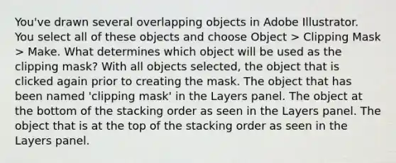 You've drawn several overlapping objects in Adobe Illustrator. You select all of these objects and choose Object > Clipping Mask > Make. What determines which object will be used as the clipping mask? With all objects selected, the object that is clicked again prior to creating the mask. The object that has been named 'clipping mask' in the Layers panel. The object at the bottom of the stacking order as seen in the Layers panel. The object that is at the top of the stacking order as seen in the Layers panel.