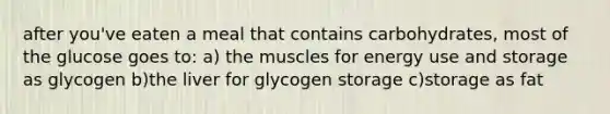 after you've eaten a meal that contains carbohydrates, most of the glucose goes to: a) the muscles for energy use and storage as glycogen b)the liver for glycogen storage c)storage as fat