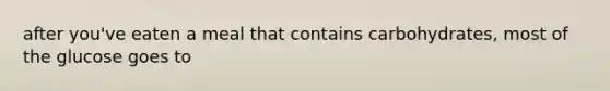 after you've eaten a meal that contains carbohydrates, most of the glucose goes to