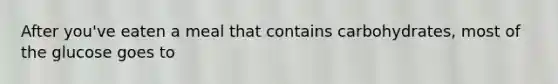 After you've eaten a meal that contains carbohydrates, most of the glucose goes to