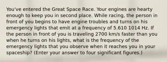 You've entered the Great Space Race. Your engines are hearty enough to keep you in second place. While racing, the person in front of you begins to have engine troubles and turns on his emergency lights that emit at a frequency of 5.610 1014 Hz. If the person in front of you is traveling 2700 km/s faster than you when he turns on his lights, what is the frequency of the emergency lights that you observe when it reaches you in your spaceship? (Enter your answer to four significant figures.)