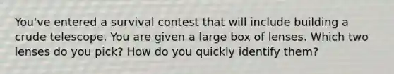 You've entered a survival contest that will include building a crude telescope. You are given a large box of lenses. Which two lenses do you pick? How do you quickly identify them?