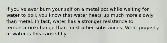 If you've ever burn your self on a metal pot while waiting for water to boil, you know that water heats up much more slowly than metal. In fact, water has a stronger resistance to temperature change than most other substances. What property of water is this caused by