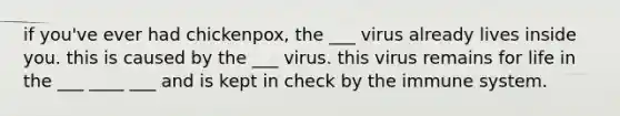 if you've ever had chickenpox, the ___ virus already lives inside you. this is caused by the ___ virus. this virus remains for life in the ___ ____ ___ and is kept in check by the immune system.