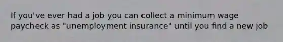 If you've ever had a job you can collect a minimum wage paycheck as "unemployment insurance" until you find a new job