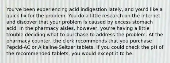 You've been experiencing acid indigestion lately, and you'd like a quick fix for the problem. You do a little research on the internet and discover that your problem is caused by excess stomach acid. In the pharmacy aisles, however, you're having a little trouble deciding what to purchase to address the problem. At the pharmacy counter, the clerk recommends that you purchase Pepcid-AC or Alkaline-Seitzer tablets. If you could check the pH of the recommended tablets, you would except it to be.