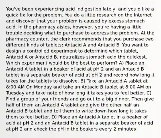 You've been experiencing acid indigestion lately, and you'd like a quick fix for the problem. You do a little research on the Internet and discover that your problem is caused by excess stomach acid. In the pharmacy aisles, however, you're having a little trouble deciding what to purchase to address the problem. At the pharmacy counter, the clerk recommends that you purchase two different kinds of tablets: Antacid A and Antacid B. You want to design a controlled experiment to determine which tablet, Antacid A or Antacid B. neutralizes stomach acid the quickest. Which experiment would be the best to perform? A) Place an Antacid A tablet in a beaker of acid at pH 2 and an Antacid B tablet in a separate beaker of acid at pH 2 and record how long it takes for the tablets to dissolve. B) Take an Antacid A tablet at 8:00 AM On Monday and take an Antacid B tablet at 8:00 AM on Tuesday and take note of how long it takes you to feel better. C) Find a group of your friends and go out to a big dinner. Then give half of them an Antacid A tablet and give the other half an Antacid B tablet and tell them to write down how long it takes them to feel better. D) Place an Antacid A tablet in a beaker of acid at pH 2 and an Antacid B tablet in a separate beaker of acid at pH 2 and check the pH in the beakers every 2 minutes