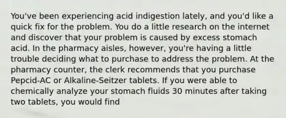 You've been experiencing acid indigestion lately, and you'd like a quick fix for the problem. You do a little research on the internet and discover that your problem is caused by excess stomach acid. In the pharmacy aisles, however, you're having a little trouble deciding what to purchase to address the problem. At the pharmacy counter, the clerk recommends that you purchase Pepcid-AC or Alkaline-Seitzer tablets. If you were able to chemically analyze your stomach fluids 30 minutes after taking two tablets, you would find