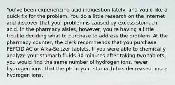 You've been experiencing acid indigestion lately, and you'd like a quick fix for the problem. You do a little research on the Internet and discover that your problem is caused by excess stomach acid. In the pharmacy aisles, however, you're having a little trouble deciding what to purchase to address the problem. At the pharmacy counter, the clerk recommends that you purchase PEPCID AC or Alka-Seltzer tablets. If you were able to chemically analyze your stomach fluids 30 minutes after taking two tablets, you would find the same number of hydrogen ions. fewer hydrogen ions. that the pH in your stomach has decreased. more hydrogen ions.