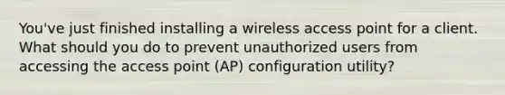 You've just finished installing a wireless access point for a client. What should you do to prevent unauthorized users from accessing the access point (AP) configuration utility?