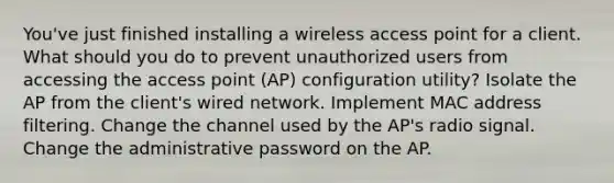 You've just finished installing a wireless access point for a client. What should you do to prevent unauthorized users from accessing the access point (AP) configuration utility? Isolate the AP from the client's wired network. Implement MAC address filtering. Change the channel used by the AP's radio signal. Change the administrative password on the AP.