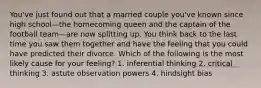 You've just found out that a married couple you've known since high school—the homecoming queen and the captain of the football team—are now splitting up. You think back to the last time you saw them together and have the feeling that you could have predicted their divorce. Which of the following is the most likely cause for your feeling? 1. inferential thinking 2. critical thinking 3. astute observation powers 4. hindsight bias