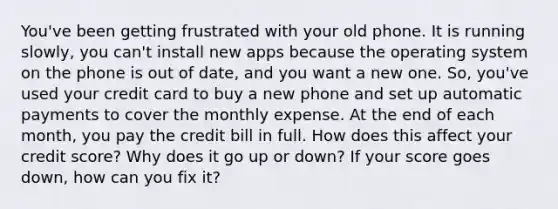 You've been getting frustrated with your old phone. It is running slowly, you can't install new apps because the operating system on the phone is out of date, and you want a new one. So, you've used your credit card to buy a new phone and set up automatic payments to cover the monthly expense. At the end of each month, you pay the credit bill in full. How does this affect your credit score? Why does it go up or down? If your score goes down, how can you fix it?