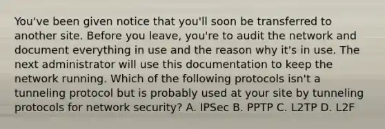 You've been given notice that you'll soon be transferred to another site. Before you leave, you're to audit the network and document everything in use and the reason why it's in use. The next administrator will use this documentation to keep the network running. Which of the following protocols isn't a tunneling protocol but is probably used at your site by tunneling protocols for network security? A. IPSec B. PPTP C. L2TP D. L2F