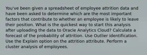 You've been given a spreadsheet of employee attrition data and have been asked to determine which are the most important factors that contribute to whether an employee is likely to leave their position. What is the quickest way to start this analysis after uploading the data to Oracle Analytics Cloud? Calculate a forecast of the probability of attrition. Use Outlier identification. Use the Explain option on the attrition attribute. Perform a cluster analysis of employees.