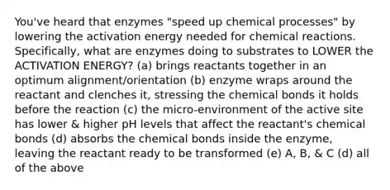 You've heard that enzymes "speed up chemical processes" by lowering the activation energy needed for <a href='https://www.questionai.com/knowledge/kc6NTom4Ep-chemical-reactions' class='anchor-knowledge'>chemical reactions</a>. Specifically, what are enzymes doing to substrates to LOWER the ACTIVATION ENERGY? (a) brings reactants together in an optimum alignment/orientation (b) enzyme wraps around the reactant and clenches it, stressing the chemical bonds it holds before the reaction (c) the micro-environment of the active site has lower & higher pH levels that affect the reactant's chemical bonds (d) absorbs the chemical bonds inside the enzyme, leaving the reactant ready to be transformed (e) A, B, & C (d) all of the above