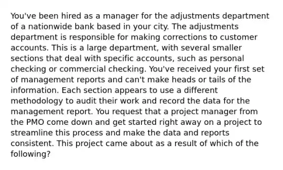 You've been hired as a manager for the adjustments department of a nationwide bank based in your city. The adjustments department is responsible for making corrections to customer accounts. This is a large department, with several smaller sections that deal with specific accounts, such as personal checking or commercial checking. You've received your first set of management reports and can't make heads or tails of the information. Each section appears to use a different methodology to audit their work and record the data for the management report. You request that a project manager from the PMO come down and get started right away on a project to streamline this process and make the data and reports consistent. This project came about as a result of which of the following?