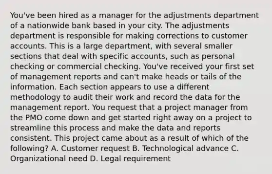 You've been hired as a manager for the adjustments department of a nationwide bank based in your city. The adjustments department is responsible for making corrections to customer accounts. This is a large department, with several smaller sections that deal with specific accounts, such as personal checking or commercial checking. You've received your first set of management reports and can't make heads or tails of the information. Each section appears to use a different methodology to audit their work and record the data for the management report. You request that a project manager from the PMO come down and get started right away on a project to streamline this process and make the data and reports consistent. This project came about as a result of which of the following? A. Customer request B. Technological advance C. Organizational need D. Legal requirement