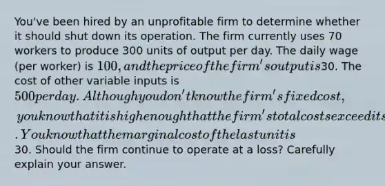 You've been hired by an unprofitable firm to determine whether it should shut down its operation. The firm currently uses 70 workers to produce 300 units of output per day. The daily wage (per worker) is 100, and the price of the firm's output is30. The cost of other variable inputs is 500 per day. Although you don't know the firm's fixed cost, you know that it is high enough that the firm's total costs exceed its total revenue. You know that the marginal cost of the last unit is30. Should the firm continue to operate at a loss? Carefully explain your answer.