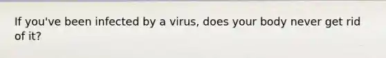 If you've been infected by a virus, does your body never get rid of it?