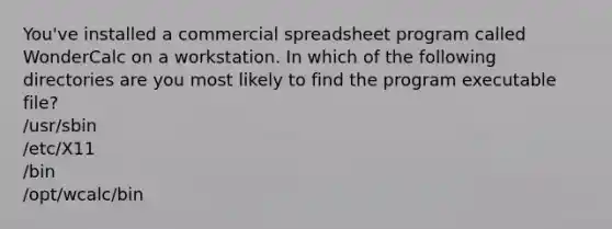 You've installed a commercial spreadsheet program called WonderCalc on a workstation. In which of the following directories are you most likely to find the program executable file? /usr/sbin /etc/X11 /bin /opt/wcalc/bin