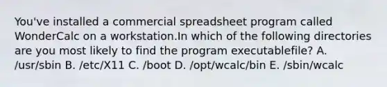 You've installed a commercial spreadsheet program called WonderCalc on a workstation.In which of the following directories are you most likely to find the program executablefile? A. /usr/sbin B. /etc/X11 C. /boot D. /opt/wcalc/bin E. /sbin/wcalc