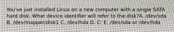 You've just installed Linux on a new computer with a single SATA hard disk. What device identifier will refer to the disk?A. /dev/sda B. /dev/mapper/disk1 C. /dev/hda D. C: E. /dev/sda or /dev/hda