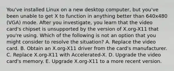 You've installed Linux on a new desktop computer, but you've been unable to get X to function in anything better than 640x480 (VGA) mode. After you investigate, you learn that the video card's chipset is unsupported by the version of X.org-X11 that you're using. Which of the following is not an option that you might consider to resolve the situation? A. Replace the video card. B. Obtain an X.org-X11 driver from the card's manufacturer. C. Replace X.org-X11 with Accelerated-X. D. Upgrade the video card's memory. E. Upgrade X.org-X11 to a more recent version.