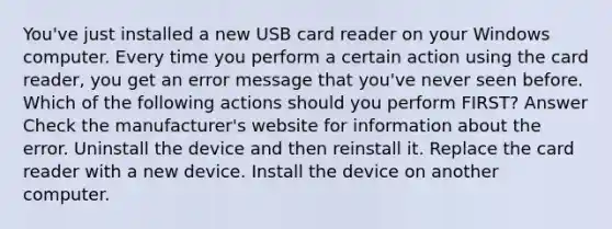 You've just installed a new USB card reader on your Windows computer. Every time you perform a certain action using the card reader, you get an error message that you've never seen before. Which of the following actions should you perform FIRST? Answer Check the manufacturer's website for information about the error. Uninstall the device and then reinstall it. Replace the card reader with a new device. Install the device on another computer.