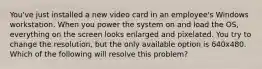 You've just installed a new video card in an employee's Windows workstation. When you power the system on and load the OS, everything on the screen looks enlarged and pixelated. You try to change the resolution, but the only available option is 640x480. Which of the following will resolve this problem?