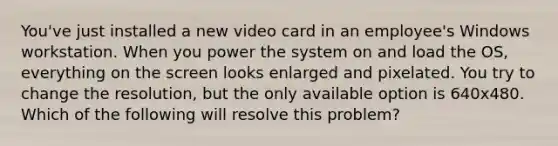 You've just installed a new video card in an employee's Windows workstation. When you power the system on and load the OS, everything on the screen looks enlarged and pixelated. You try to change the resolution, but the only available option is 640x480. Which of the following will resolve this problem?