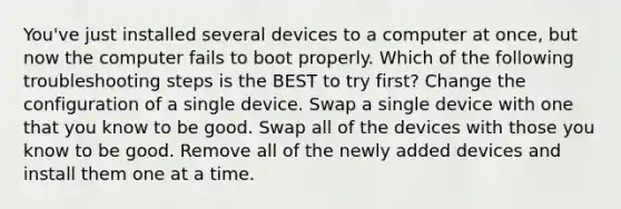 You've just installed several devices to a computer at once, but now the computer fails to boot properly. Which of the following troubleshooting steps is the BEST to try first? Change the configuration of a single device. Swap a single device with one that you know to be good. Swap all of the devices with those you know to be good. Remove all of the newly added devices and install them one at a time.