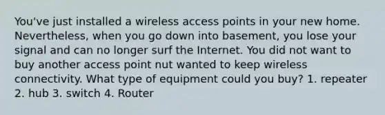 You've just installed a wireless access points in your new home. Nevertheless, when you go down into basement, you lose your signal and can no longer surf the Internet. You did not want to buy another access point nut wanted to keep wireless connectivity. What type of equipment could you buy? 1. repeater 2. hub 3. switch 4. Router