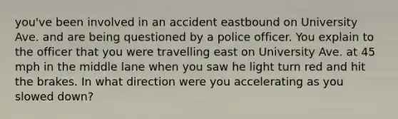 you've been involved in an accident eastbound on University Ave. and are being questioned by a police officer. You explain to the officer that you were travelling east on University Ave. at 45 mph in the middle lane when you saw he light turn red and hit the brakes. In what direction were you accelerating as you slowed down?