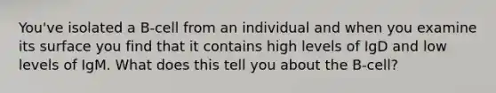 You've isolated a B-cell from an individual and when you examine its surface you find that it contains high levels of IgD and low levels of IgM. What does this tell you about the B-cell?