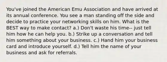 You've joined the American Emu Association and have arrived at its annual conference. You see a man standing off the side and decide to practice your networking skills on him. What is the BEST way to make contact? a.) Don't waste his time-- just tell him how he can help you. b.) Strike up a conversation and tell him something about your business. c.) Hand him your business card and introduce yourself. d.) Tell him the name of your business and ask for referrals.