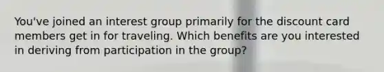 You've joined an interest group primarily for the discount card members get in for traveling. Which benefits are you interested in deriving from participation in the group?