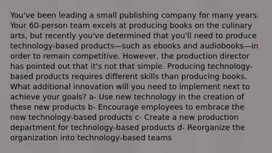 You've been leading a small publishing company for many years. Your 60-person team excels at producing books on the culinary arts, but recently you've determined that you'll need to produce technology-based products—such as ebooks and audiobooks—in order to remain competitive. However, the production director has pointed out that it's not that simple. Producing technology-based products requires different skills than producing books. What additional innovation will you need to implement next to achieve your goals? a- Use new technology in the creation of these new products b- Encourage employees to embrace the new technology-based products c- Create a new production department for technology-based products d- Reorganize the organization into technology-based teams