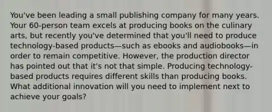 You've been leading a small publishing company for many years. Your 60-person team excels at producing books on the culinary arts, but recently you've determined that you'll need to produce technology-based products—such as ebooks and audiobooks—in order to remain competitive. However, the production director has pointed out that it's not that simple. Producing technology-based products requires different skills than producing books. What additional innovation will you need to implement next to achieve your goals?