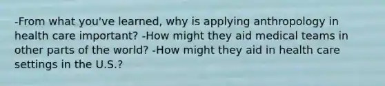 -From what you've learned, why is applying anthropology in health care important? -How might they aid medical teams in other parts of the world? -How might they aid in health care settings in the U.S.?