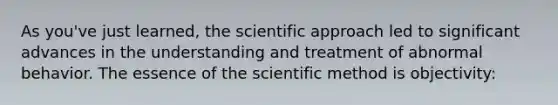 As you've just learned, the scientific approach led to significant advances in the understanding and treatment of abnormal behavior. The essence of the scientific method is objectivity: