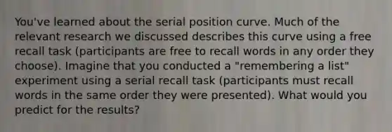 You've learned about the serial position curve. Much of the relevant research we discussed describes this curve using a free recall task (participants are free to recall words in any order they choose). Imagine that you conducted a "remembering a list" experiment using a serial recall task (participants must recall words in the same order they were presented). What would you predict for the results?