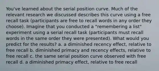 ​You've learned about the serial position curve. Much of the relevant research we discussed describes this curve using a free recall task (participants are free to recall words in any order they choose). Imagine that you conducted a "remembering a list" experiment using a serial recall task (participants must recall words in the same order they were presented). What would you predict for the results? a. ​a diminished recency effect, relative to free recall b. ​diminished primacy and recency effects, relative to free recall c. ​the same serial position curve observed with free recall d. ​a diminished primacy effect, relative to free recall