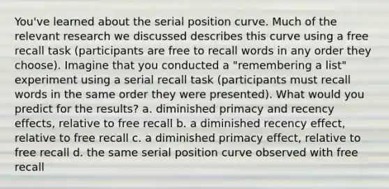 You've learned about the serial position curve. Much of the relevant research we discussed describes this curve using a free recall task (participants are free to recall words in any order they choose). Imagine that you conducted a "remembering a list" experiment using a serial recall task (participants must recall words in the same order they were presented). What would you predict for the results? a. diminished primacy and recency effects, relative to free recall b. a diminished recency effect, relative to free recall c. a diminished primacy effect, relative to free recall d. the same serial position curve observed with free recall