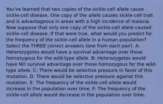 You've learned that two copies of the sickle-cell allele cause sickle-cell disease. One copy of the allele causes sickle-cell trait and is advantageous in areas with a high incidence of malaria. Now suppose that only one copy of the sickle-cell allele caused sickle-cell disease. If that were true, what would you predict for the frequency of the sickle-cell allele in a human population? Select the THREE correct answers (one from each pair). A: Heterozygotes would have a survival advantage over those homozygous for the wild-type allele. B: Heterozygotes would have NO survival advantage over those homozygous for the wild-type allele. C: There would be selective pressure in favor of this mutation. D: There would be selective pressure against this mutation. E: The frequency of the sickle-cell allele would increase in the population over time. F: The frequency of the sickle-cell allele would decrease in the population over time.