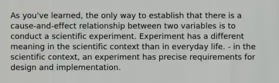 As you've learned, the only way to establish that there is a cause-and-effect relationship between two variables is to conduct a scientific experiment. Experiment has a different meaning in the scientific context than in everyday life. - in the scientific context, an experiment has precise requirements for design and implementation.