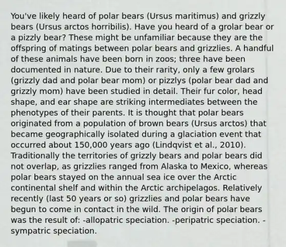 You've likely heard of polar bears (Ursus maritimus) and grizzly bears (Ursus arctos horribilis). Have you heard of a grolar bear or a pizzly bear? These might be unfamiliar because they are the offspring of matings between polar bears and grizzlies. A handful of these animals have been born in zoos; three have been documented in nature. Due to their rarity, only a few grolars (grizzly dad and polar bear mom) or pizzlys (polar bear dad and grizzly mom) have been studied in detail. Their fur color, head shape, and ear shape are striking intermediates between the phenotypes of their parents. It is thought that polar bears originated from a population of brown bears (Ursus arctos) that became geographically isolated during a glaciation event that occurred about 150,000 years ago (Lindqvist et al., 2010). Traditionally the territories of grizzly bears and polar bears did not overlap, as grizzlies ranged from Alaska to Mexico, whereas polar bears stayed on the annual sea ice over the Arctic continental shelf and within the Arctic archipelagos. Relatively recently (last 50 years or so) grizzlies and polar bears have begun to come in contact in the wild. The origin of polar bears was the result of: -allopatric speciation. -peripatric speciation. -sympatric speciation.